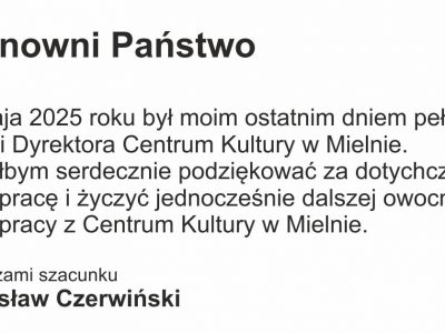 Szanowni Państwo 31 maja 2025 roku był moim ostatnim dniem pełnienia funkcji Dyrektora Centrum Kultury w Mielnie. Chciałbym serdecznie podziękować za dotychczasową współpracę i życzyć jednocześnie dalszej owocnej współpracy z Centrum Kultury w Mielnie. Z wyrazami szacunku  Radosław Czerwiński
